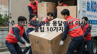 광주 광산구 비아동 용달이사, 이사 전 꿀팁 10가지!